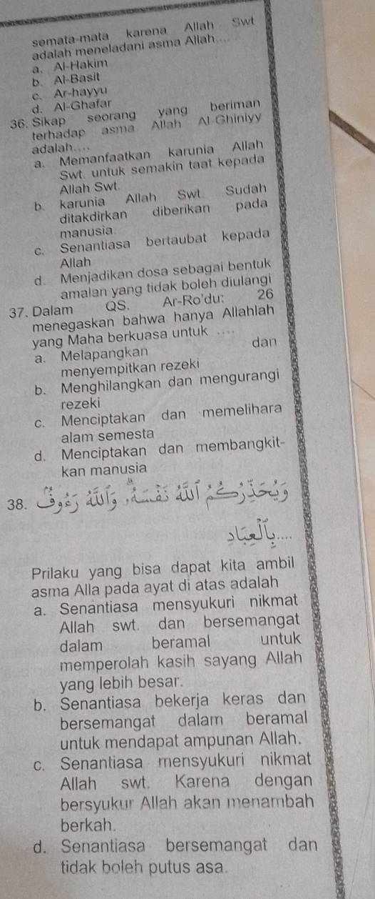 semata-mata karena Allah Swt
a. Al-Hakim adalah meneladani asma Allah....
b. Al-Basit
d. Al-Ghafar c.Ar-hayyu
36. Sikap seorang yang beriman
terhadap asma Allah Al Ghinlyy
adalah....
a. Memanfaatkan karunia Allah
Swt. untuk semakin taat kepada
Allah Swt
b. karunia Allah Swt Sudah
ditakdirkan a diberikan pada
manusia
c. Senantiasa bertaubat kepada
Allah
d. Menjadikan dosa sebagai bentuk
amalan yang tidak boleh diulangi
37. Dalam QS. Ar-Ro'du: 26
menegaskan bahwa hanya Allahlah
yang Maha berkuasa untuk . … . 
dan
a. Melapangkan
menyempitkan rezeki
b. Menghilangkan dan mengurangi
rezeki
c. Menciptakan dan memelihara
alam semesta
d. Menciptakan dan membangkit-
kan manusia
38.
Prilaku yang bisa dapat kita ambil
asma Alla pada ayat di atas adalah
a. Senantiasa mensyukuri nikmat
Allah swt. dan bersemangat
dalam beramal untuk
memperolah kasih sayang Allah
yang lebih besar.
b. Senantiasa bekerja keras dan
bersemangat dalam beramal
untuk mendapat ampunan Allah.
c. Senantiasa mensyukuri nikmat
Allah swt. Karena dengan
bersyukur Allah akan menambah
berkah.
d. Senantiasa bersemangat dan
tidak boleh putus asa.