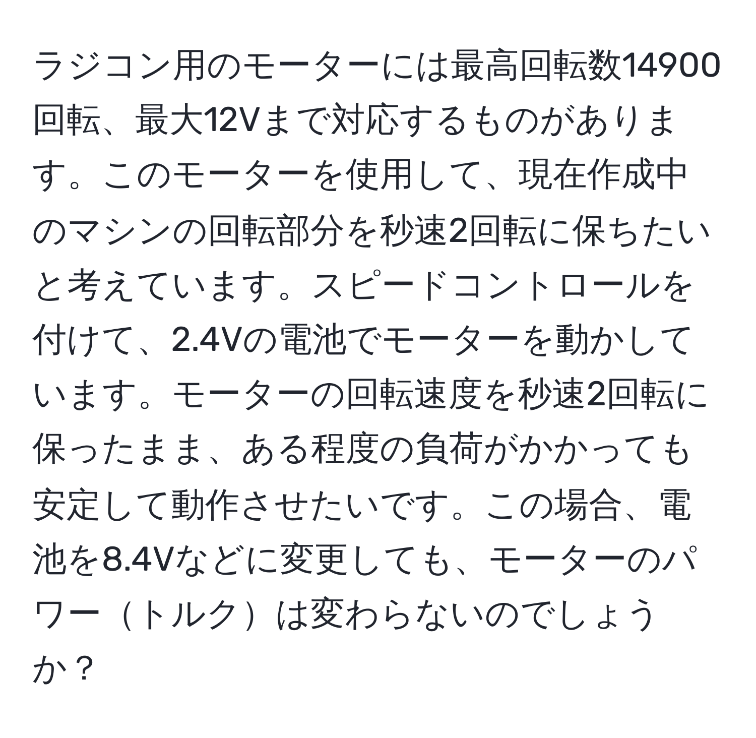 ラジコン用のモーターには最高回転数14900回転、最大12Vまで対応するものがあります。このモーターを使用して、現在作成中のマシンの回転部分を秒速2回転に保ちたいと考えています。スピードコントロールを付けて、2.4Vの電池でモーターを動かしています。モーターの回転速度を秒速2回転に保ったまま、ある程度の負荷がかかっても安定して動作させたいです。この場合、電池を8.4Vなどに変更しても、モーターのパワートルクは変わらないのでしょうか？