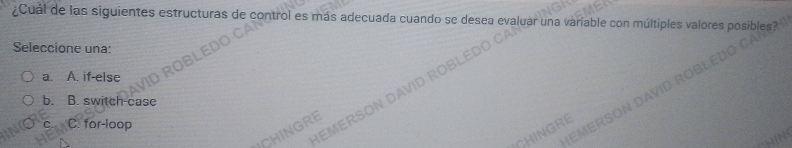 ¿Cuál de las siguientes estructuras de control es más adecuada cuando se desea variable con múltiples valores posib
Seleccione una:
a. A. if-else
b. B. switch-case
C. for-loop