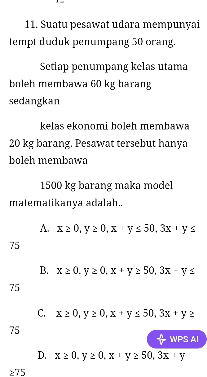 Suatu pesawat udara mempunyai
tempt duduk penumpang 50 orang.
Setiap penumpang kelas utama
boleh membawa 60 kg barang
sedangkan
kelas ekonomi boleh membawa
20 kg barang. Pesawat tersebut hanya
boleh membawa
1500 kg barang maka model
matematikanya adalah..
A. x≥ 0, y≥ 0, x+y≤ 50, 3x+y≤
75
B. x≥ 0, y≥ 0, x+y≥ 50, 3x+y≤
75
C. x≥ 0, y≥ 0, x+y≤ 50, 3x+y≥
75
 wedge /V  WPS AI
D. x≥ 0, y≥ 0, x+y≥ 50, 3x+y
≥ 75