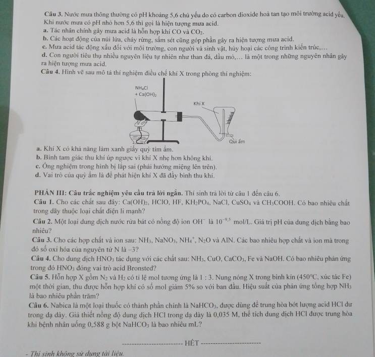 Nước mưa thông thường có pH khoảng 5,6 chủ yếu do có carbon dioxide hoả tan tạo môi trường acid yểu
Khi nước mưa có pH nhỏ hơn 5,6 thì gọi là hiện tượng mưa acid.
a. Tác nhân chính gây mưa acid là hỗn hợp khí CO và CO_2.
b. Các hoạt động của núi lửa, cháy rừng, sắm sét cũng góp phần gây ra hiện tượng mưa acid.
e. Mưa acid tác động xấu đối với môi trường, con người và sinh vật, hủy hoại các công trình kiến trúc,...
d. Con người tiêu thụ nhiều nguyên liệu tự nhiên như than đá, dầu mò,... là một trong những nguyên nhân gây
ra hiện tượng mưa acid.
Câu 4. Hình vẽ sau mô tả thí nghiệm điều chế khí X trong phòng thí nghiệm:
a. Khí X có khả năng làm xanh giấy quỳ tím ẩm.
b. Bình tam giác thu khí úp ngược vì khí X nhẹ hơn không khi.
c. Ông nghiệm trong hình bị lắp sai (phải hướng miệng lên trên).
d. Vai trò của quỹ ẩm là để phát hiện khí X đã đầy bình thu khí.
PHẢN III: Câu trắc nghiệm yêu cầu trã lời ngắn. Thí sinh trá lời từ câu 1 đến câu 6.
Câu I. Cho các chất sau đây: Ca(OH)₂, HClO, HF, KH_2PO_4 NaCl,CuSO_4 và CH_3COOH. Có bao nhiêu chất
trong dãy thuộc loại chất điện li mạnh?
Câu 2. Một loại dung dịch nước rửa bát có nồng độ ion OH¯ là 10^(-9.5) mol/L. Giả trị pH của dung dịch bằng bao
nhiêu?
Câu 3. Cho các hợp chất và ion sau: NH_3,NaNO_3,NH_4^(+,N_2)O và AIN. Các bao nhiêu hợp chất và ion mà trong
đó số oxi hóa của nguyên tử N là -3?
Câu 4. Cho dung dịch HNO_3 tác dụng với các chất sau: NH₃, CuO, CaCO_3 , Fe và NaOH. Cỏ bao nhiêu phản ứng
trong đỏ HNO₃ đông vai trò acid Bronsted?
Câu 5. Hỗn hợp X gồm N_2 và H_2 có ti lệ mol tương ứng là 1:3 Nung nóng X trong bình kin (450°C , xúc tác Fe)
một thời gian, thu được hỗn hợp khí có số mol giảm 5% so với ban đầu. Hiệu suất của phản ứng tổng hợp NH_3
là bao nhiêu phần trăm?
Câu 6. Nabica là một loại thuốc có thành phần chính là NaHCO_3 , được dùng để trung hòa bớt lượng acid HCl dư
trong đạ dây. Giả thiết nồng độ dung dịch HCl trong đạ dày là 0,035 M, thể tích dung dịch HCl được trung hòa
khi bệnh nhân uống 0,588 g bột NaH CO_3 là bao nhiêu mL?
_Hệt_
- Thí sinh không sử dụng tài liệu.