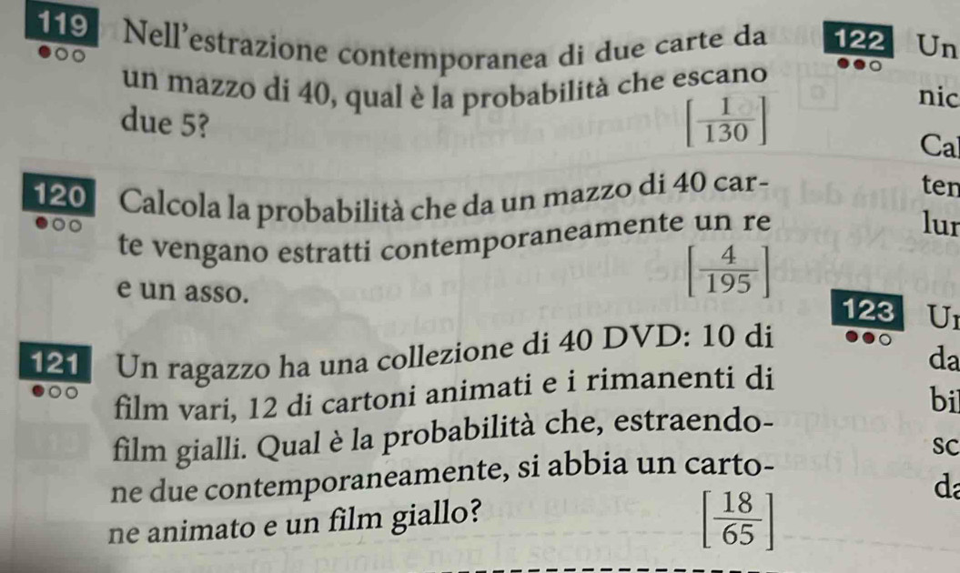 119 Nell'estrazione contemporanea di due carte da 122 Un 
un mazzo di 40, qual è la probabilità che escano nic 
due 5?
[ 1/130 ]
Cal
120 Calcola la probabilità che da un mazzo di 40 car- 
ten 
te vengano estratti contemporaneamente un re 
lur
[ 4/195 ]
e un asso. 123 U1
121 Un ragazzo ha una collezione di 40 DVD: 10 di 
da 
film vari, 12 di cartoni animati e i rimanenti di 
bil 
film gialli. Qual è la probabilità che, estraendo- 
SC 
ne due contemporaneamente, si abbia un carto-
[ 18/65 ]
ne animato e un film giallo? d