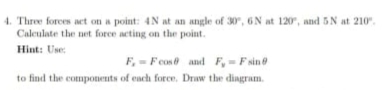 Three forces act on a point: 4.N at an angle of 30° , 6 N at 120° , and 5 N at 210°. 
Calculate the net force acting on the point 
Hint: Use:
F_x=Fcos θ and F_y=Fsin θ
to find the components of each force. Draw the diagram.