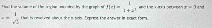 Find the volume of the region bounded by the graph of f(x)= 1/1+x^2  and the x-axis between x=0 and
x= 1/sqrt(3)  that is revolved about the x-axis. Express the answer in exact form.