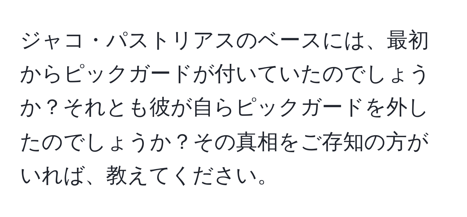 ジャコ・パストリアスのベースには、最初からピックガードが付いていたのでしょうか？それとも彼が自らピックガードを外したのでしょうか？その真相をご存知の方がいれば、教えてください。