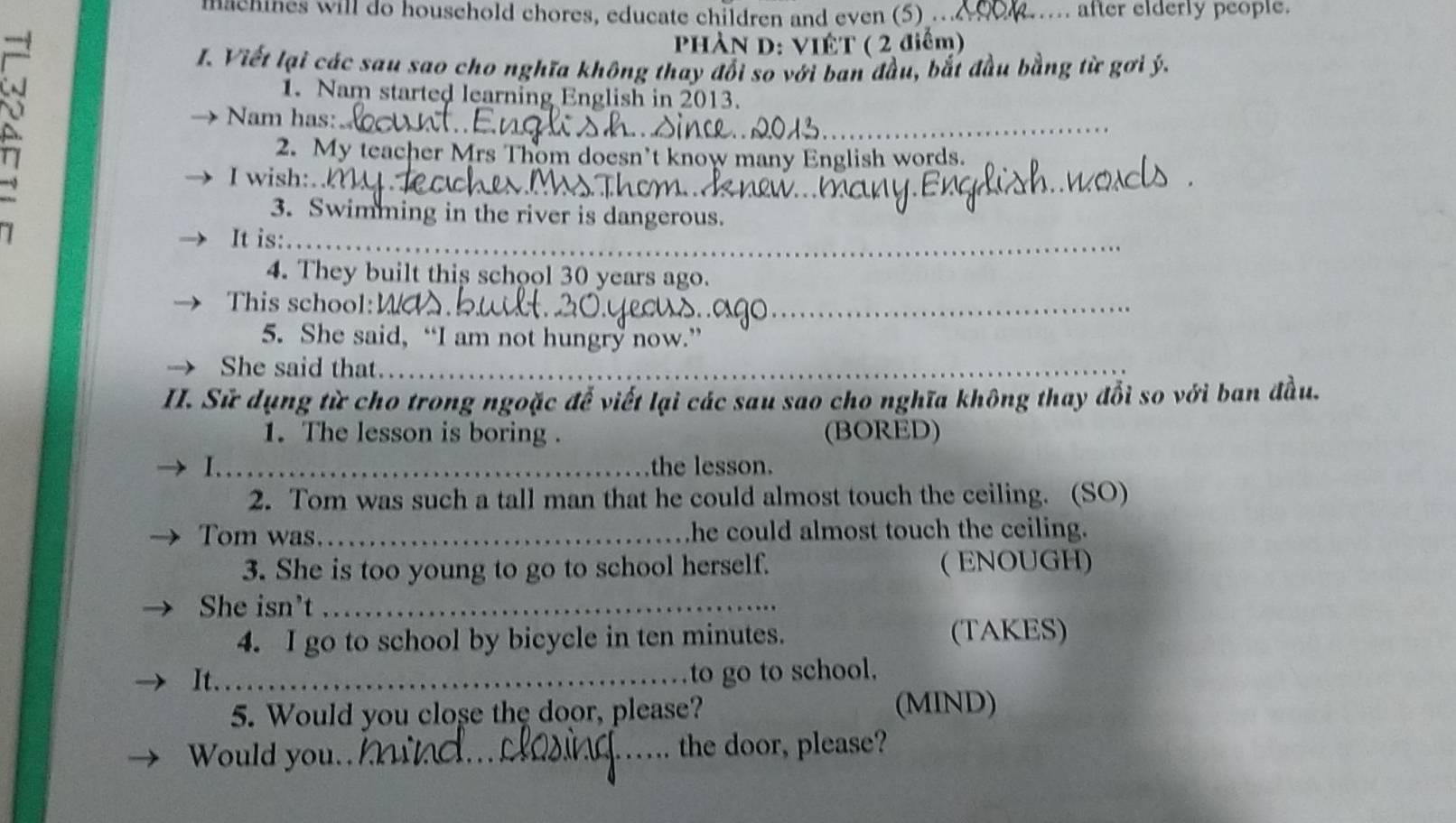 hachines will do household chores, educate children and even (5) _after elderly people. 
PHÀN D: VIÊT ( 2 điểm) 
I. Viết lại các sau sao cho nghĩa không thay đổi so với ban đầu, bắt đầu bằng từ gơi ý. 
1. Nam started learning English in 2013. 
Nam has: 
a 
_ 
2. My teacher Mrs Thom doesn’t know many English words. 
_ 
I wish:. 
3. Swimming in the river is dangerous. 
It is:_ 
4. They built this school 30 years ago. 
This school:_ 
5. She said, “I am not hungry now.” 
She said that_ 
II. Sử dụng từ cho trong ngoặc để viết lại các sau sao cho nghĩa không thay đổi so với ban đầu. 
1. The lesson is boring . (BORED) 
I. . 
the lesson. 
2. Tom was such a tall man that he could almost touch the ceiling. (SO) 
Tom was._ he could almost touch the ceiling. 
3. She is too young to go to school herself. ( ENOUGH) 
She isn't_ 
4. I go to school by bicycle in ten minutes. (TAKES) 
It._ 
to go to school, 
5. Would you close the door, please? (MIND) 
Would you.,_ the door, please?