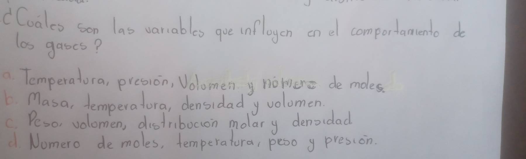 dCoaleo son las varables gue infloyen on el comportamento do
las gases?
a. Temperatora, presion, Volomen y nomenc de moles.
L Masa, temperatura, densidad y volomen
C. Peso, volomen, distribocion molary denoidad
d. Nomero demoles, temperatura, peso y presson.