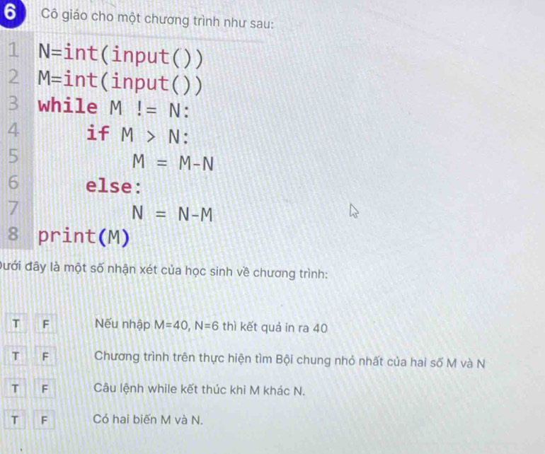 Cô giáo cho một chương trình như sau:
1 N= int(input( ) )
2 M= int(input( )
3 while M!=N.
4 if M>N : 
5
M=M-N
6 else:
7
N=N-M
8 print(M)
đưới đây là một số nhận xét của học sinh về chương trình:
T F Nếu nhập M=40, N=6 thì kết quả in ra 40
T F Chương trình trên thực hiện tìm Bội chung nhỏ nhất của hai số M và N
T F Câu lệnh while kết thúc khi M khác N.
T F Có hai biến M và N.