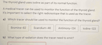 The thyroid gland uses iodine as part of its normal function.
A medical tracer can be used to monitor the function of the thyroid gland.
It's important to select the right radioisotope that is used as the tracer.
a) Which tracer should be used to monitor the function of the thyroid gland?
Bromine- 82 Scandium- 46 Antimony- 124 lodine -123
b) What type of radiation does the tracer need to emit?