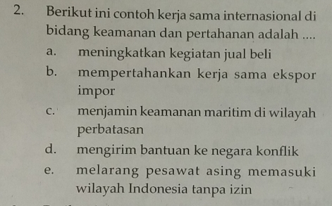 Berikut ini contoh kerja sama internasional di
bidang keamanan dan pertahanan adalah ....
a. meningkatkan kegiatan jual beli
b. mempertahankan kerja sama ekspor
impor
c. menjamin keamanan maritim di wilayah
perbatasan
d. mengirim bantuan ke negara konflik
e. melarang pesawat asing memasuki
wilayah Indonesia tanpa izin