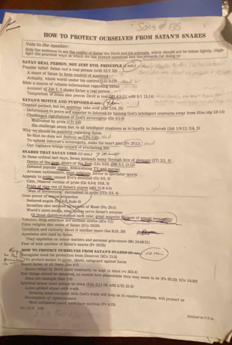 HOW TO PROTECT OURSELVES FROM SATAN'S SNARES
Note to the speaker:
Help the audience to see the reality of Satan the Devil and his schemes, which should not be taken lightly. High
light the practical ways in which we can protect ourselves and the rewards for doing so
SATAN REAL PERSON, NOT JUST EVIL PRINCIPLE (4 min.)
Popular belief: Satan not a real person (w92 12/1 32)
A snare of Satan to keep control of mankind-
Actually, whole world under his control (1Jo 5:19)  
Bible a source of reliable information regarding Satan
Account of Job 1, 2 shows Satan a real person
Temptation of Jesus also proves Devil is real (Mt 4:1-11; w88 9/1 13-14)
SATAN'S MOTIVE AND PURPOSES (6 min:)
Created perfect, but let ambition take over (Jas 1:14, 15)
Determined to prove self superior to Jehovah by turning God's intelligent creatures away from Him (dg 13-14)
Challenged rightfulness of God's sovereignty (Ge 3:1-5)
Motivated by pride (1Ti 3:6)
His challenge poses test to all intelligent creatures as to loyalty to Jehovah (Job 1:9-11; 2:4, 5)
Why we should be watchful regarding Satan
So that he does not destroy us (1Pe 5:8)
To uphold Jehovah's sovereignty, make his heart glad (Pr 27:11)
Our vigilance brings reward of everlasting life
SNARES THAT SATAN USES (10 min.)
In these critical last days, Satan misleads many through love of pleasure (2Ti 3:1, 4)
Desire of the eyes, desire of the flesh (1Jo 2:16; u86 5/1 11-12)
Debased popular music, demoralizing TV and movies
Arouses nationalistic, even religious, fervor in spectator sports
Appeals to pride; caused Eve's downfall (Ge 3:5, 6)
Cain, Nimrod victims of pride (Ge 4:3-8; 10:8, 9)
Pride of race one of Satan's snares (g84 11/8 4-5)
'Man of lawlessness succumbed to pride (2Th 2:3, 4)
Uses power of sexual attraction
Seduced angels (Ce 6:2) Jude 6)
Israelites also seduced by women of Moab (Nu 25:1)
World's news media, soap operas serve Satan's purpose
Of those disfellowshipped each year, great majority because of sexual immorality
Toliseco, drug addiction are unclean snares (2Co 7:1)
False religion also snare of Satan (1Co 10:20)
Occultism and curiosity about it another snare (Isa 8:19, 20)
Apostates also used by Satan
They capitalize on minor matters and personal grievances (Mt 24:48-51)
Fear of man another of Satan's snares (Pr 29:25)
HOW TO PROTECT OURSELVES FROM SATAN'S SNARES (20 min 10m
su zhú Recognize need for protection from Deceiver (2Co 11:3)
)To protect means to cover, shield, safeguard against harm
Resist Satan at all times (Jas 4:7)
Issues raised by Devil must constantly be kept in mind (rs 363-4
Bad things should be abhorred, no matter how pleasurable they may seem to be (Ps 97:10; 1Co 14:20)
Jesus set example (Heb 1:9)
Spiritual armor must always be worn (Eph 6:11-18; u92 5/15 21-3)
Loins girded about with truth
Keeping mind occupied with God's truth will help us to resolve questions, will protect us
Brenslplate of rightconsness
Must safeguard heart, have pure motives (Pr 4:23)
Nn 113-R 4 
Printed in US.A.