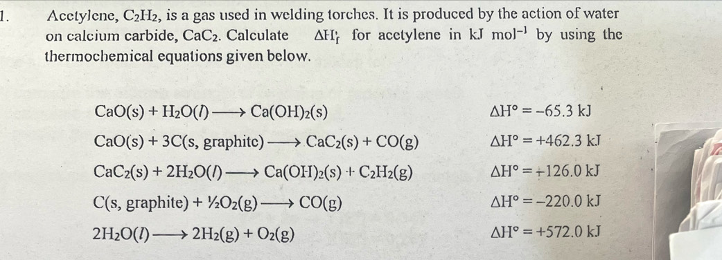 Acctylene, C_2H_2 , is a gas used in welding torches. It is produced by the action of water 
on calcium carbide, CaC_2. Calculate △ H_f for acetylene in kJmol^(-1) by using the 
thermochemical equations given below.
CaO(s)+H_2O(l)to Ca(OH)_2(s)
△ H°=-65.3kJ
CaO(s)+3C(s,graphitc)to CaC_2(s)+CO(g) △ H°=+462.3kJ
CaC_2(s)+2H_2O(l)to Ca(OH)_2(s)+C_2H_2(g)
△ H°=+126.0kJ
C(s,graphite)+1/2O_2(g)to CO(g)
△ H°=-220.0kJ
2H_2O(l)to 2H_2(g)+O_2(g)
△ H°=+572.0kJ