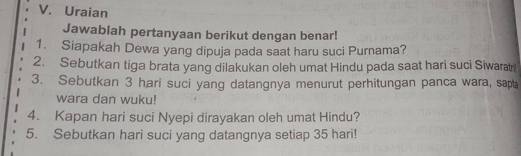 Uraian 
Jawablah pertanyaan berikut dengan benar! 
1. Siapakah Dewa yang dipuja pada saat haru suci Purnama? 
2. Sebutkan tiga brata yang dilakukan oleh umat Hindu pada saat hari suci Siwaratril 
3. Sebutkan 3 hari suci yang datangnya menurut perhitungan panca wara, sapta 
wara dan wuku! 
4. Kapan hari suci Nyepi dirayakan oleh umat Hindu? 
5. Sebutkan hari suci yang datangnya setiap 35 hari!