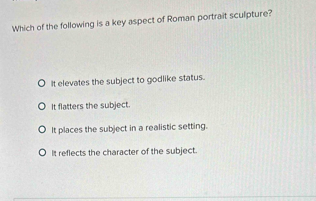 Which of the following is a key aspect of Roman portrait sculpture?
It elevates the subject to godlike status.
It flatters the subject.
It places the subject in a realistic setting.
It reflects the character of the subject.