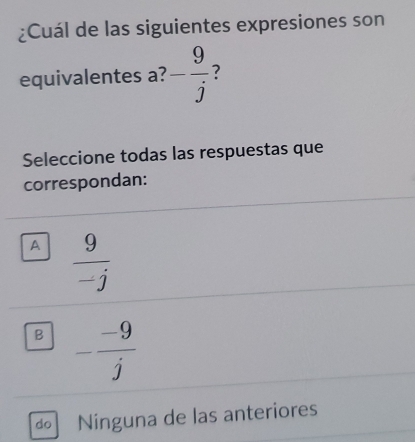 ¿Cuál de las siguientes expresiones son
equivalentes a? - 9/j  ?
Seleccione todas las respuestas que
correspondan:
A  9/-j 
B - (-9)/j 
do Ninguna de las anteriores