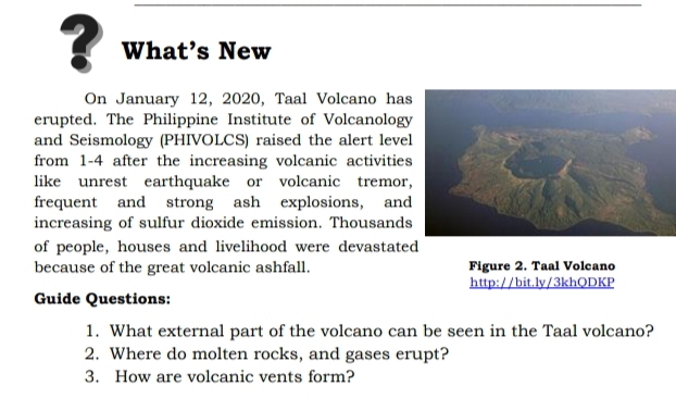 ? What’s New 
On January 12, 2020, Taal Volcano has 
erupted. The Philippine Institute of Volcanology 
and Seismology (PHIVOLCS) raised the alert leve 
from 1-4 after the increasing volcanic activities 
like unrest earthquake or volcanic tremor 
frequent and strong ash explosions, and 
increasing of sulfur dioxide emission. Thousands 
of people, houses and livelihood were devastated 
because of the great volcanic ashfall. Figure 2. Taal Volcano 
http://bit.ly/3khQDKP 
Guide Questions: 
1. What external part of the volcano can be seen in the Taal volcano? 
2. Where do molten rocks, and gases erupt? 
3. How are volcanic vents form?