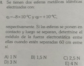 Se tienen dos esferas metálicas idénticas
electrizadas con:
q_1=-8* 10^(-5)C y q_2=+10^(-4)C, 
respectivamente. Si las esferas se ponen en
contacto y luego se separan, determine el
módulo de la fuerza electrostática entre
ellas cuando estén separadas 60 cm entre
sí.
A) 1 N B) 1,5 N C) 2,5 N
D) 3 N E) 4 N