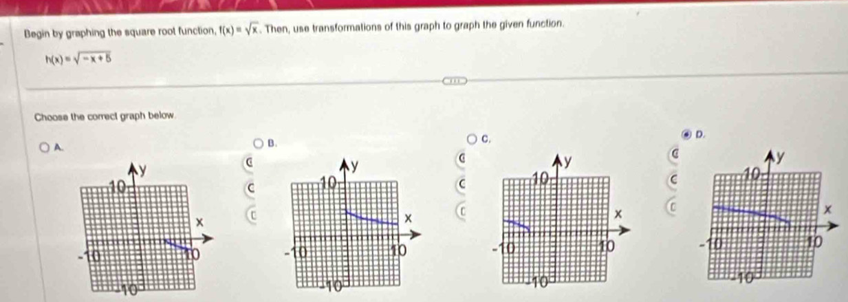 Begin by graphing the square root function, f(x)=sqrt(x). Then, use transformations of this graph to graph the given function.
h(x)=sqrt(-x+5)
Choose the correct graph below. 
c. 
D. 
A. 
B.