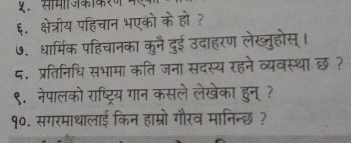 ५. समजकाकरण मएक 
६. क्षेत्रीय पहिचान भएको के हो ? 
७. धार्मिक पहिचानका कुनै दुई उदाहरण लेख्तुहोस् । 
८. प्रतिनिधि सभामा कति जना सदस्य रहने व्यवस्थाछ ? 
९. नेपालको राष्ट्रिय गान कसले लेखेका हुन्? 
१०. सगरमाथालाई किन हाम्रो गौरव मानिन्छ ?