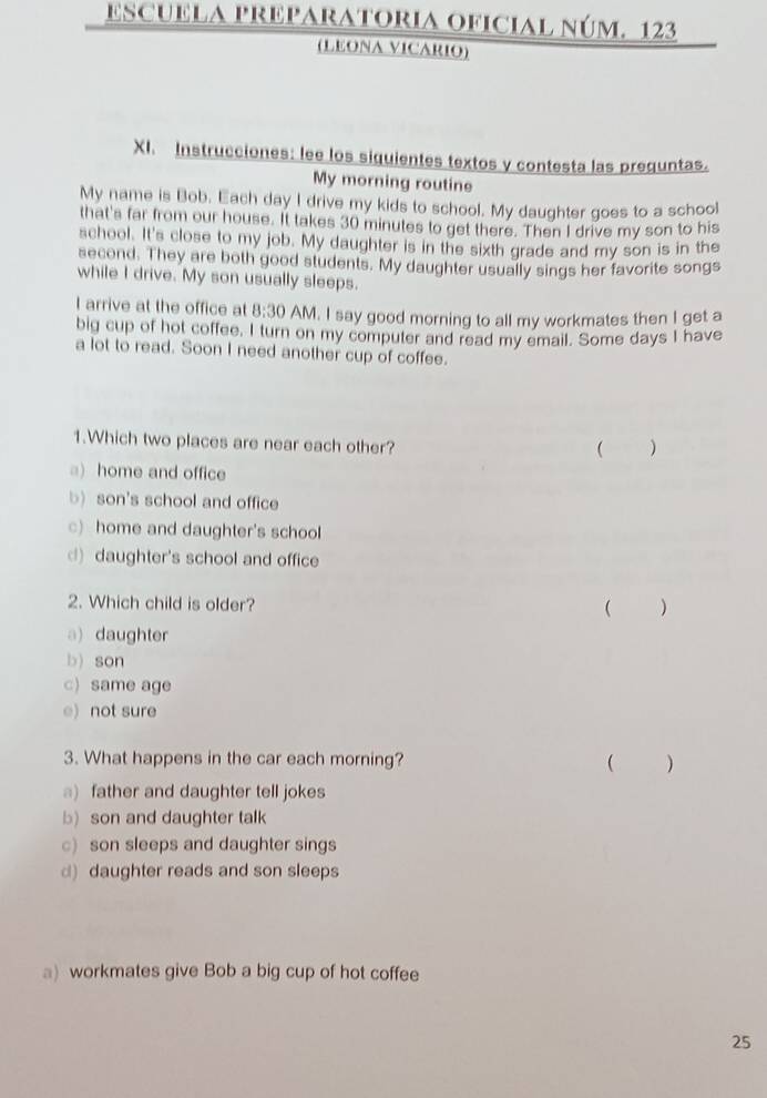 escuELA PReparatoria oficial núm. 123
(LEONA VICARIO)
XI. Instrucciones: lee los siquientes textos y contesta las preguntas.
My morning routine
My name is Bob. Each day I drive my kids to school. My daughter goes to a school
that's far from our house. It takes 30 minutes to get there. Then I drive my son to his
school. It's close to my job. My daughter is in the sixth grade and my son is in the
second. They are both good students. My daughter usually sings her favorite songs
while I drive. My son usually sleeps.
l arrive at the office at 8:30 AM. I say good morning to all my workmates then I get a
big cup of hot coffee. I turn on my computer and read my email. Some days I have
a lot to read. Soon I need another cup of coffee.
1.Which two places are near each other?
( )
a) home and office
b) son's school and office
c) home and daughter's school
d) daughter's school and office
2. Which child is older? ( )
a) daughter
b) son
c) same age
e) not sure
3. What happens in the car each morning? ( )
)father and daughter tell jokes
b)son and daughter talk
c)son sleeps and daughter sings
d) daughter reads and son sleeps
a) workmates give Bob a big cup of hot coffee
25