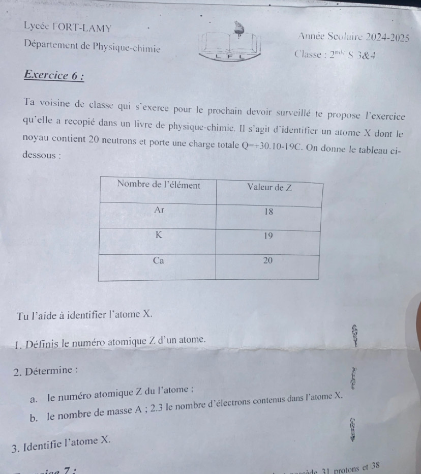 Lycée FORT-LAMY Année Scolaire 2024-2025 
Département de Physique-chimie Classe : 2^(ndc) S 3 & 4
L 
Exercice 6 : 
Ta voisine de classe qui s'exerce pour le prochain devoir surveillé te propose l'exercice 
qu'elle a recopié dans un livre de physique-chimie. Il s'agit d'identifier un atome X dont le 
noyau contient 20 neutrons et porte une charge totale Q=+30.10-19C. On donne le tableau ci- 
dessous : 
Tu l'aide à identifier l'atome X. 
1. Définis le numéro atomique Z d'un atome. 
2. Détermine : 
a. le numéro atomique Z du l'atome ; 
b. le nombre de masse A; 2.3 le nombre d’électrons contenus dans l’atome X. 
3. Identifie l’atome X. 
de 1 protons et 38