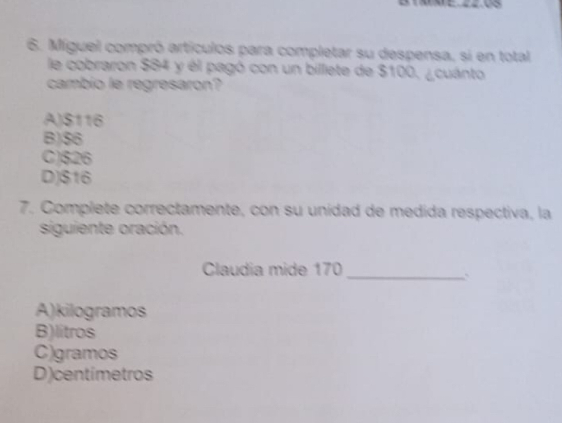 Miguel compró artículos para completar su despensa, si en total
le cobraron $84 y él pagó con un billete de $100, ¿cuánto
cambio le regresaron?
A) S116
B) $6
C) 526
D) $16
7. Complete correctamente, con su unidad de medida respectiva, la
siguiente oración.
Claudia mide 170 _
`
A) kilogramos
B) litros
C) gramos
D) centimetros