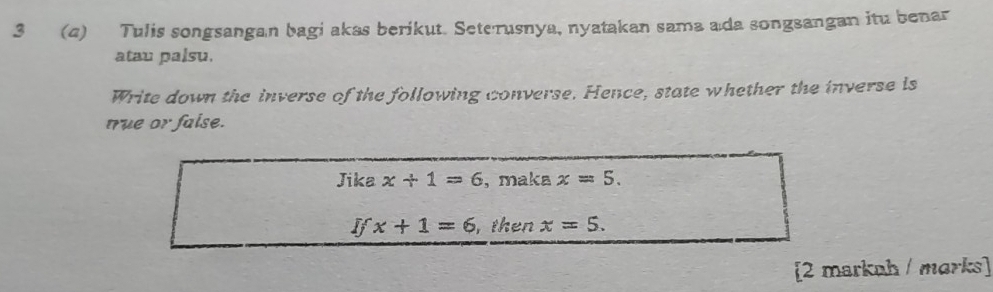 3 (4) Tulis songsangan bagi akas berikut. Seterusnya, nyatakan sama ada songsangan itu benar 
atau palsu. 
Write down the inverse of the following converse. Hence, state whether the inverse is 
true or faise. 
Jika x+1=6 , maka x=5.
Ifx+1=6 , then x=5. 
[2 markah / marks]