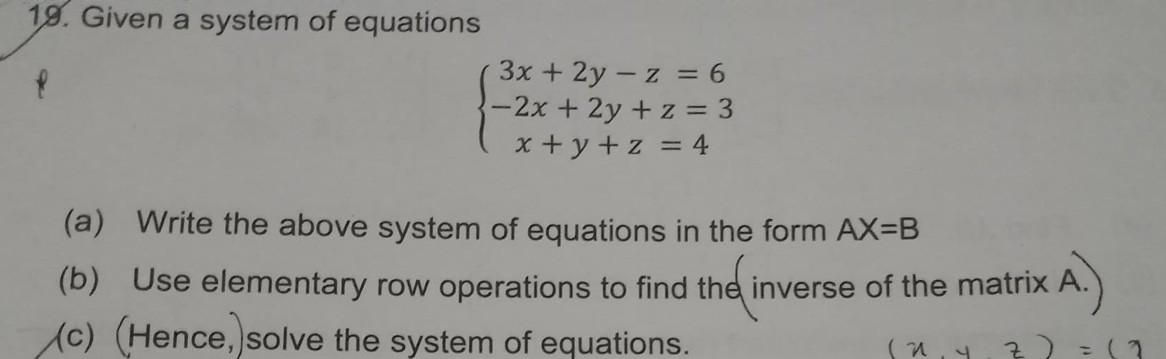 Given a system of equations
beginarrayl 3x+2y-z=6 -2x+2y+z=3 x+y+z=4endarray.
(a) Write the above system of equations in the form AX=B
(b) Use elementary row operations to find the inverse of the matrix A. 
(c) (Hence,)solve the system of equations.