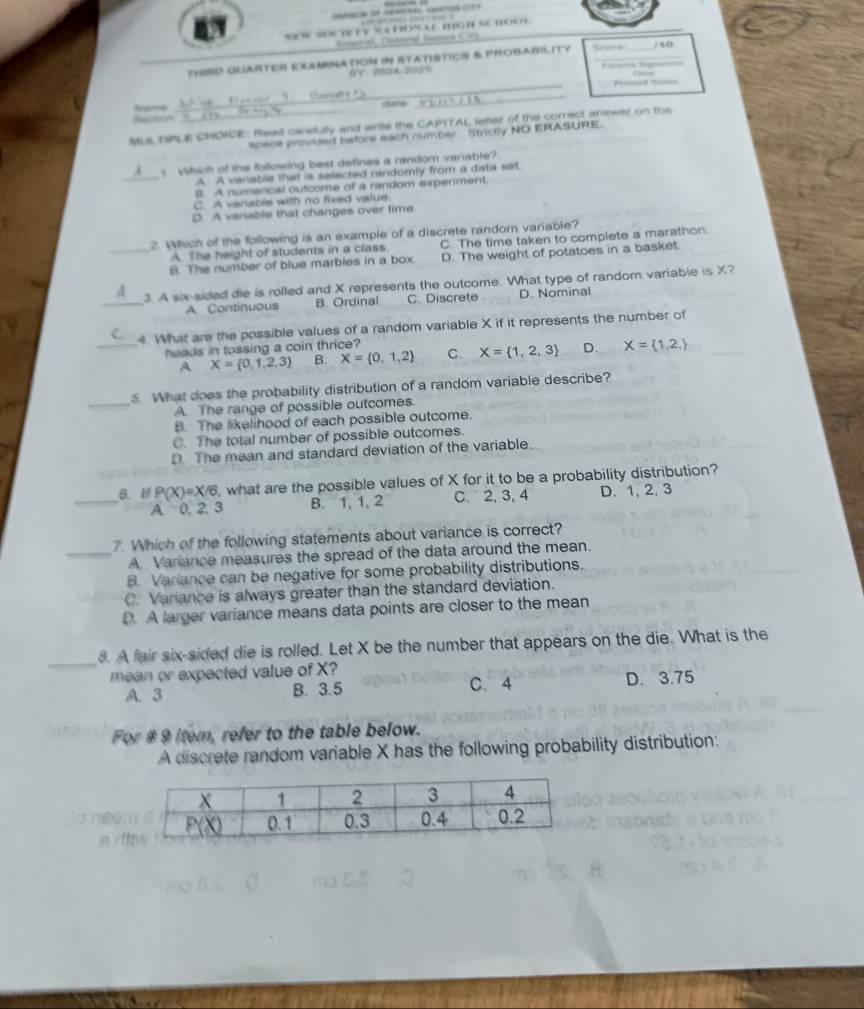 NES SOTETY SATON AL IGH SC BOOE
THRD QUARTER EXAMINATioN iN STATISTICS & PROBARILITY Score     
AY ?024 2028 Deer
_Prisoet N
                  
Nars CSartec
_
Section
MUL TPLE CHOICE: Read carefully and write the CAPTTAL letter of the correct answer on the
= provided before each number Strictly NO ERASURE.
_
1 Which of the following best defines a random variable?
A. A variable that is selected randomly from a data set.
B. A numerical outcome of a random experiment
C. A variable with no fixed value.
D. A variable that changes over time
2. Which of the following is an example of a discrete random variable?
A. The height of students in a class C. The time taken to complete a marathon
_B. The number of blue marbles in a box. D. The weight of potatoes in a basket.
_
3. A six-sided die is rolled and X represents the outcome. What type of random variable is X?
A. Continuous B. Ordinal C. Discrete D. Nominal
4. What are the possible values of a random variable X if it represents the number of
_heads in tossing a coin thrice?
A X= 0,1,2,3 B. X= 0,1,2 C. X= 1,2,3 D. X= 1,2,
_
5. What does the probability distribution of a random variable describe?
A. The range of possible outcomes.
B. The likelihood of each possible outcome.
C. The total number of possible outcomes.
D. The mean and standard deviation of the variable
6. M P(X)=X/6 what are the possible values of X for it to be a probability distribution?
_A. 0, 2, 3 B. 1, 1, 2 C. 2, 3, 4 D. 1, 2, 3
7. Which of the following statements about variance is correct?
_A. Variance measures the spread of the data around the mean.
B. Variance can be negative for some probability distributions.
C. Variance is always greater than the standard deviation.
D. A larger variance means data points are closer to the mean
_
8. A fair six-sided die is rolled. Let X be the number that appears on the die. What is the
mean or expected value of X?
A. 3 B. 3.5 C. 4 D. 3.75
For # 9 item, refer to the table below.
A discrete random variable X has the following probability distribution: