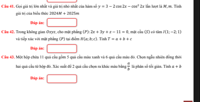 Gọi giá trị lớn nhất và giá trị nhỏ nhất của hàm số y=3-2cos 2x-cos^22x lần lượt là M, m. Tính 
giá trị của biểu thức 2024M+2025m
Đáp án: 
Câu 42. Trong không gian Oxyz, cho mặt phẳng (P): 2x+3y+z-11=0 , mặt cầu (S) có tan I(1;-2;1)
và tiếp xúc với mặt phẳng (P) tại điểm H(a;b;c). Tính T=a+b+c
Đáp án: 
Câu 43. Một hộp chứa 11 quả cầu gồm 5 quả cầu màu xanh và 6 quả cầu màu đỏ. Chọn ngẫu nhiên đồng thời 
hai quả cầu từ hộp đó. Xác suất đề 2 quả cầu chọn ra khác màu bằng  a/b  là phân số tối giản. Tính a+b
Đáp án: □