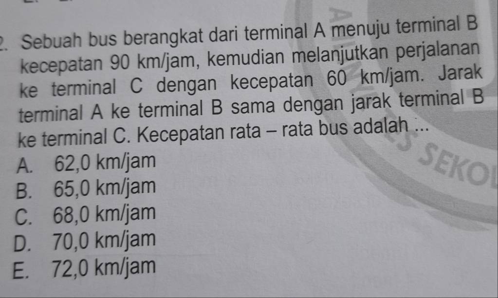 Sebuah bus berangkat dari terminal A menuju terminal B
kecepatan 90 km/jam, kemudian melanjutkan perjalanan
ke terminal C dengan kecepatan 60 km/jam. Jarak
terminal A ke terminal B sama dengan jarak terminal B
ke terminal C. Kecepatan rata - rata bus adalah ...
A. 62,0 km/jam
B. 65,0 km/jam
C. 68,0 km/jam
D. 70,0 km/jam
E. 72,0 km/jam