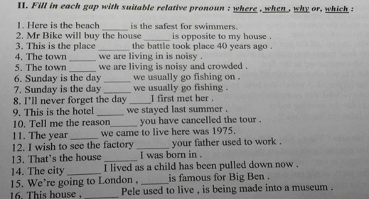 Fill in each gap with suitable relative pronoun : where , when , why or, which : 
1. Here is the beach_ is the safest for swimmers. 
2. Mr Bike will buy the house _is opposite to my house . 
3. This is the place _the battle took place 40 years ago . 
4. The town _we are living in is noisy . 
5. The town _we are living is noisy and crowded . 
6. Sunday is the day _we usually go fishing on . 
7. Sunday is the day _we usually go fishing . 
8. I’ll never forget the day _I first met her . 
9. This is the hotel _we stayed last summer . 
10. Tell me the reason_ you have cancelled the tour . 
11. The year _we came to live here was 1975. 
12. I wish to see the factory _your father used to work . 
13. That’s the house _I was born in . 
14. The city _I lived as a child has been pulled down now . 
15. We’re going to London , _is famous for Big Ben . 
16. This house. _Pele used to live , is being made into a museum .