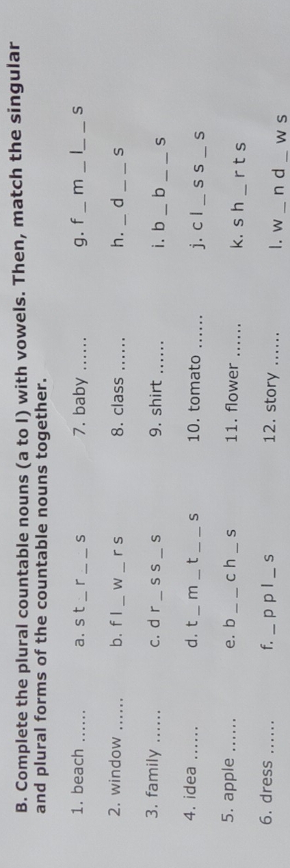 Complete the plural countable nouns (a to I) with vowels. Then, match the singular 
and plural forms of the countable nouns together. 
1. beach _a. s t _r _S 7. baby _g. f _m __S 
_ 
2. window _b. f I _W_ r s 8. class _h. d _S 
3. family _c. d r_ s s_ S 9. shirt _i. b _b _S 
4. idea _d. t _m _t _S 10. tomato_ 
j. c l _s s _S 
5. apple _e. b_ c h _S 11. flower_ k. s h _r t s 
6. dress _f. _p p l _S 12. story ...... __w s 
1. w n d