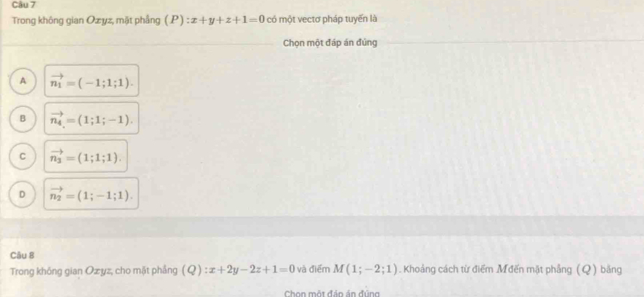 Trong không gian Ozyz, mặt phầng (P):x+y+z+1=0 có một vectơ pháp tuyến là
Chọn một đáp án đúng
A vector n_1=(-1;1;1).
B vector n_4=(1;1;-1).
C vector n_3=(1;1;1).
D vector n_2=(1;-1;1). 
Câu 8
Trong không gian Ozyz, cho mặt phẳng (Q):x+2y-2z+1=0 và điểm M(1;-2;1). Khoảng cách từ điểm Mđến mặt phẳng (Q) băng
Chon một đản án đúng