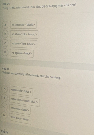 Cău 24
Trong HTML, cách nào sau đây dùng để định dạng màu chữ đen?
A
B
C
D
Câu 25
The nào sau đây dùng để thêm màu chữ cho nội dung?
A
B
C
D
Câo 26