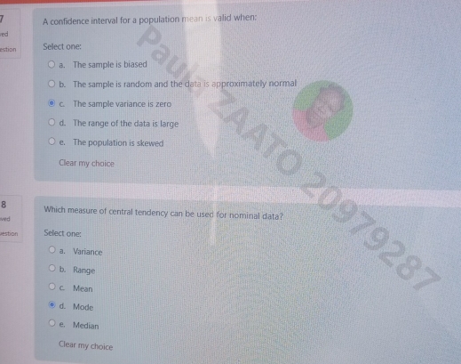 A confidence interval for a population mean is valid when:
red 
estion Sellect one:
a. The sample is biased
b. The sample is random and the data is approximately normal
c. The sample variance is zero
d. The range of the data is large
e. The population is skewed
Clear my choice
8 Which measure of central tendency can be used for nominal data?
ived 
2097928;
vestion Select one:
a. Variance
b. Range
c. Mean
d. Mode
e. Median
Clear my choice