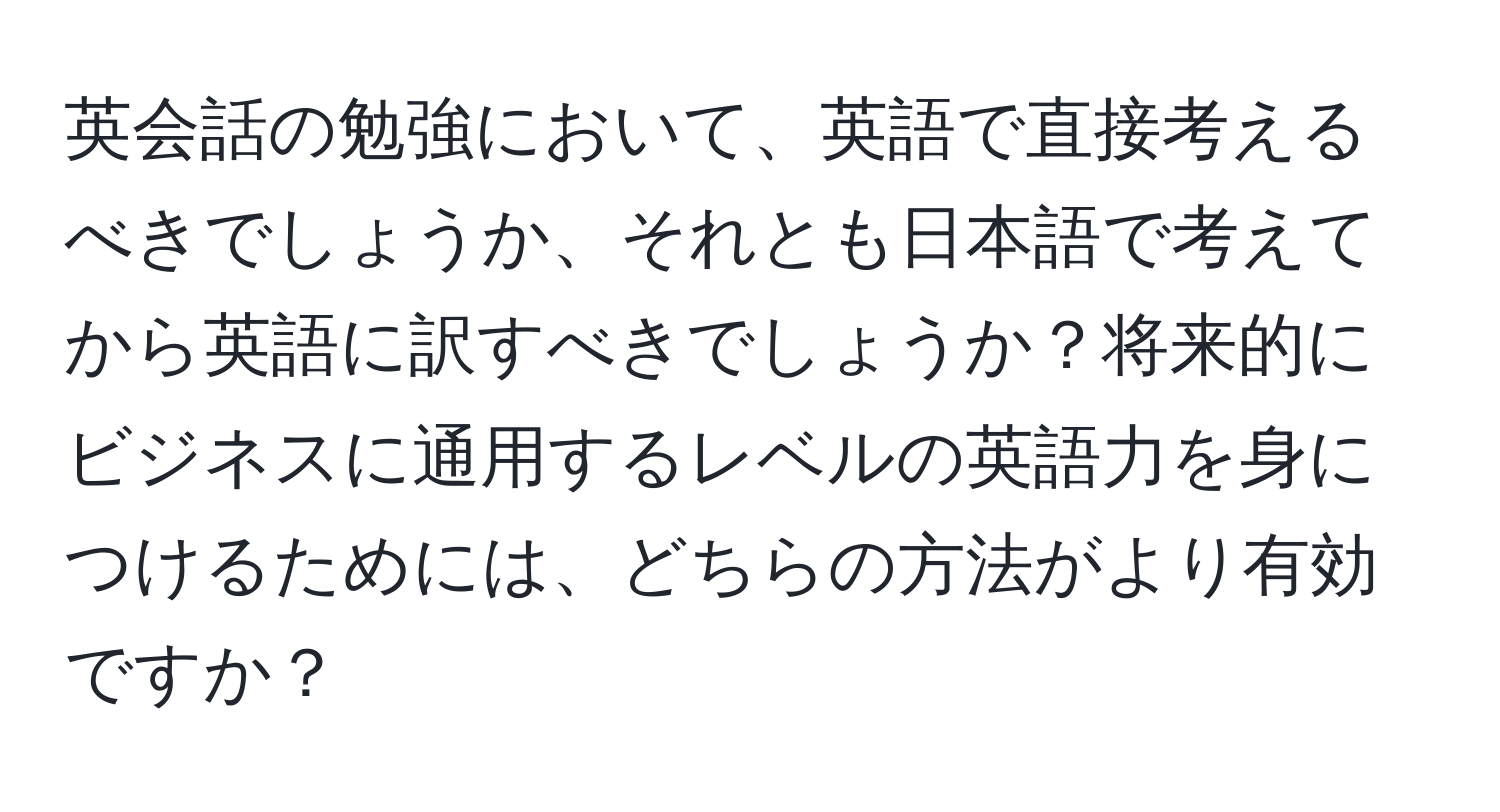 英会話の勉強において、英語で直接考えるべきでしょうか、それとも日本語で考えてから英語に訳すべきでしょうか？将来的にビジネスに通用するレベルの英語力を身につけるためには、どちらの方法がより有効ですか？