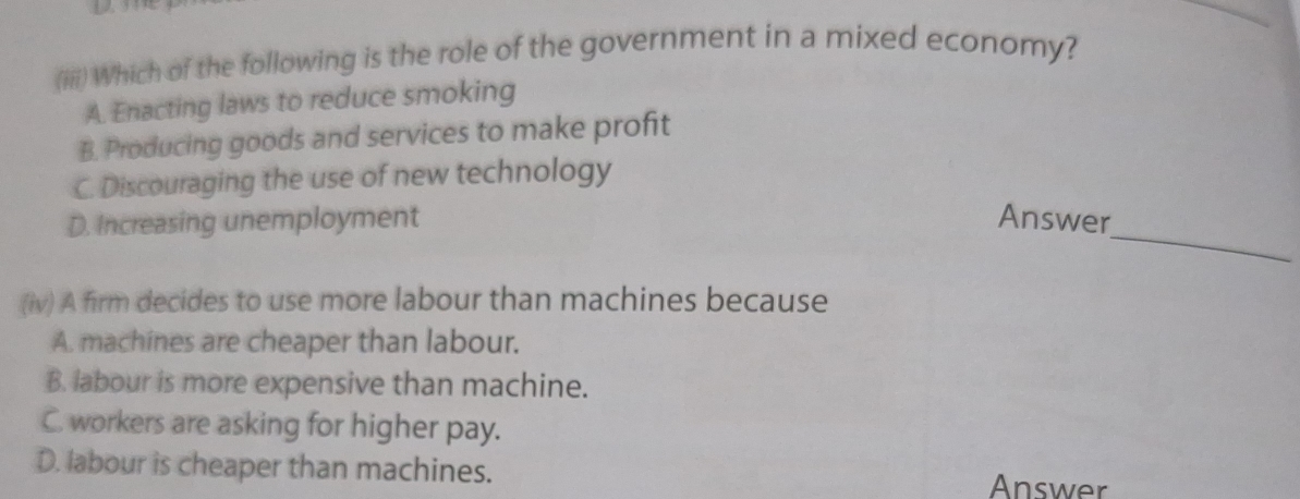 (iiii) Which of the following is the role of the government in a mixed economy?
A. Enacting laws to reduce smoking
B. Producing goods and services to make profit
C. Discouraging the use of new technology
_
D. Increasing unemployment Answer
(iv) A firm decides to use more labour than machines because
A. machines are cheaper than labour.
B. labour is more expensive than machine.
C. workers are asking for higher pay.
D. labour is cheaper than machines. Answer