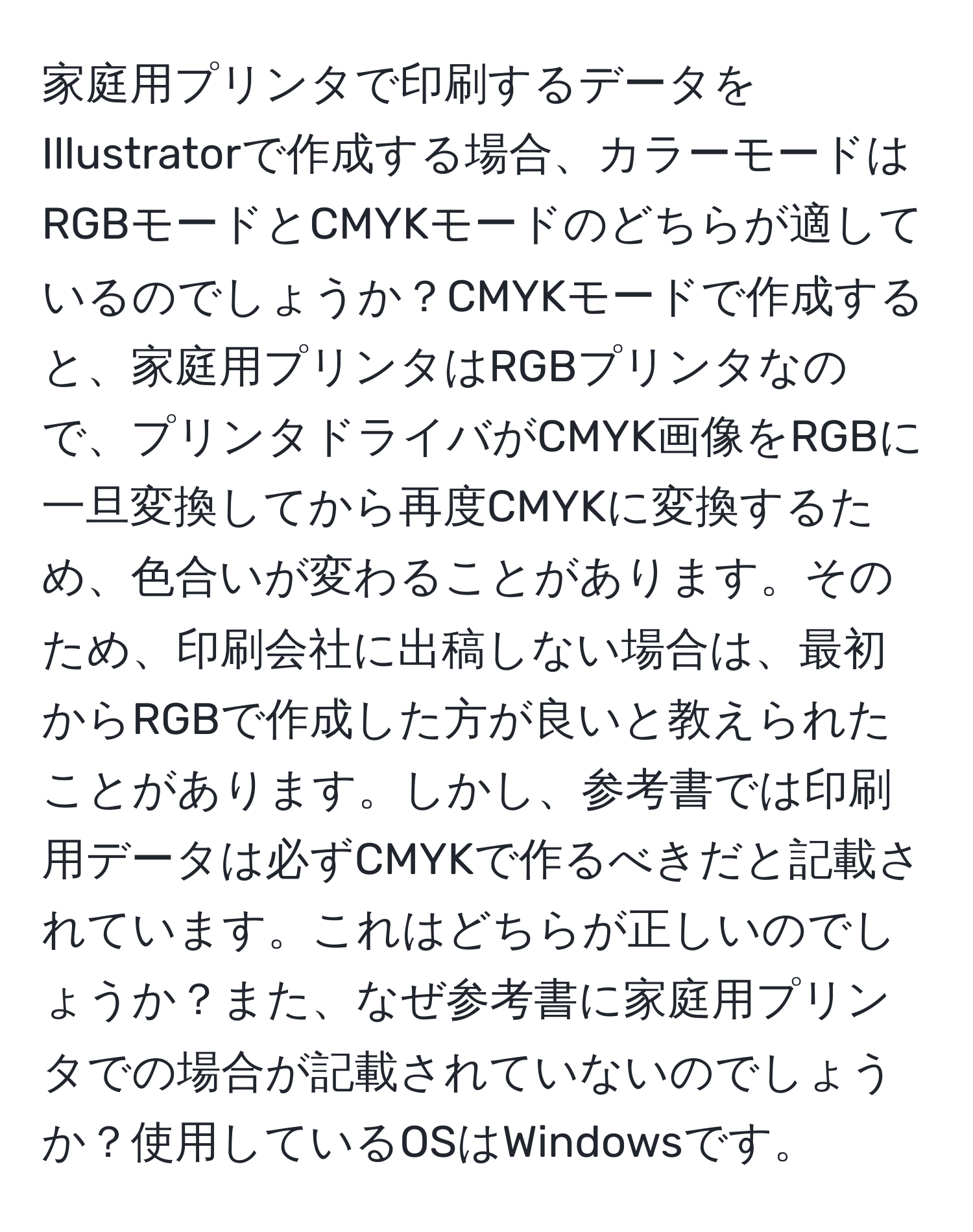 家庭用プリンタで印刷するデータをIllustratorで作成する場合、カラーモードはRGBモードとCMYKモードのどちらが適しているのでしょうか？CMYKモードで作成すると、家庭用プリンタはRGBプリンタなので、プリンタドライバがCMYK画像をRGBに一旦変換してから再度CMYKに変換するため、色合いが変わることがあります。そのため、印刷会社に出稿しない場合は、最初からRGBで作成した方が良いと教えられたことがあります。しかし、参考書では印刷用データは必ずCMYKで作るべきだと記載されています。これはどちらが正しいのでしょうか？また、なぜ参考書に家庭用プリンタでの場合が記載されていないのでしょうか？使用しているOSはWindowsです。