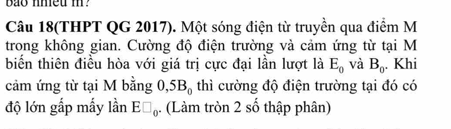 bao nhieu m? 
Câu 18(THPT QG 2017). Một sóng điện từ truyền qua điểm M 
trong không gian. Cường độ điện trường và cảm ứng từ tại M 
biến thiên điều hòa với giá trị cực đại lần lượt là E_0 và B_0 Khi 
cảm ứng từ tại M bằng 0,5B_0 thì cường độ điện trường tại đó có 
độ lớn gấp mấy lần E□ _0·. (Làm tròn 2 số thập phân)