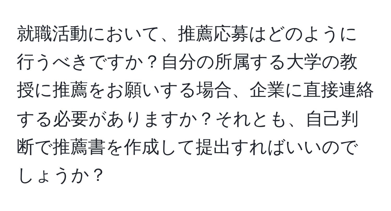 就職活動において、推薦応募はどのように行うべきですか？自分の所属する大学の教授に推薦をお願いする場合、企業に直接連絡する必要がありますか？それとも、自己判断で推薦書を作成して提出すればいいのでしょうか？