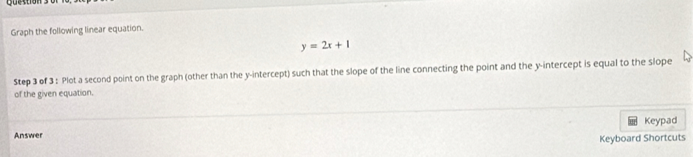 tion 
Graph the following linear equation.
y=2x+1
Step 3 of 3 : Plot a second point on the graph (other than the y-intercept) such that the slope of the line connecting the point and the y-intercept is equal to the slope 
of the given equation. 
Keypad 
Answer 
Keyboard Shortcuts