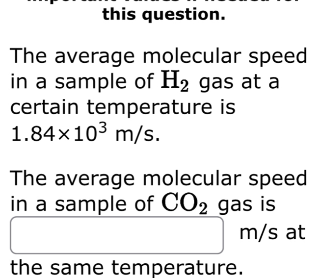 this question. 
The average molecular speed 
in a sample of H_2 ga S at a 
certain temperature is
1.84* 10^3m/s. 
The average molecular speed 
in a sample of CO_2 gas is
m/s at 
the same temperature.