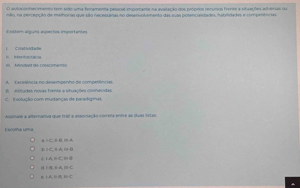 autoconhecimento tem sido uma ferramenta pessoal importante na avaliação dos próprios recursos frente a situações adversas ou
não, na percepção de melhorias que são necessárias no desenvolvimento das suas potencialidades, habilidades e competências
Existem alguns aspectos importantes
I. Criatividade.
II. Meritocracia.
III. Mindset de crescimento
A Excelência no desempenho de competências.
B Atitudes novas frente a situações conhecidas.
C. Evolução com mudanças de paradigmas
Assinale a alternativa que traz a associação correta entre as duas listas:
Escolha uma
a. I-C; II-B; III-A.
b. I-C; II-A; III-B.
c. I-A; I-C; III-B
d. I-B; II-A; III-C.
e. I-A; II-B; III-C