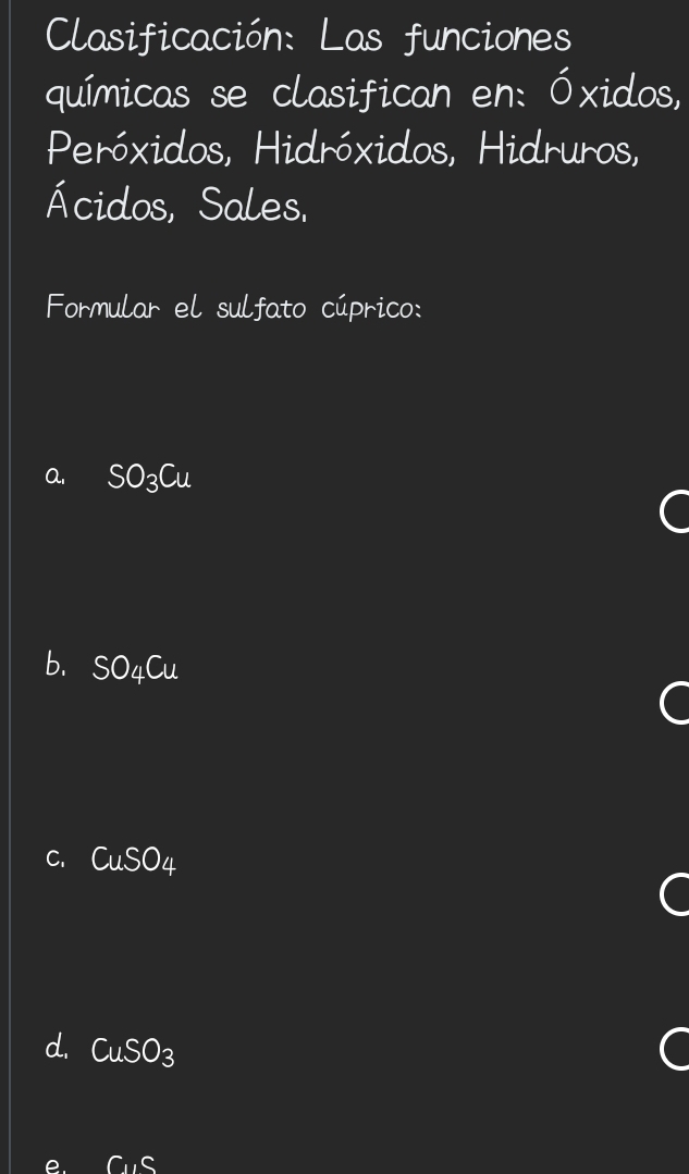 Clasificación: Las funciones
químicas se clasifican en: Óxidos,
Peróxidos, Hidróxidos, Hidruros,
Ácidos, Sales.
Formular el sulfato cúprico:
a. SO_3Cu
b. SO_4Cu
C
C. CuSO_4
d. CuSO_3
C_11C