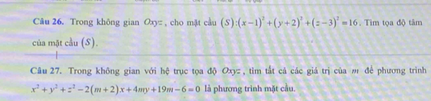 Trong không gian Oxy : , cho mặt cầu (S):(x-1)^2+(y+2)^2+(z-3)^2=16. Tìm tọa độ tâm
của mặt cầu (S).
Câu 27. Trong không gian với hệ trục tọa độ Oxyz , tìm tất cả các giá trị của m để phương trình
x^2+y^2+z^2-2(m+2)x+4my+19m-6=0 là phương trình mặt cầu.