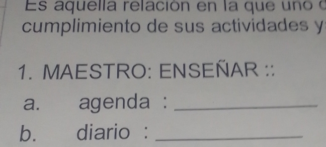 Es aquella relación en la que uno o 
cumplimiento de sus actividades y 
1. MAESTRO: ENSEÑAR :: 
a. agenda :_ 
b. diario :_