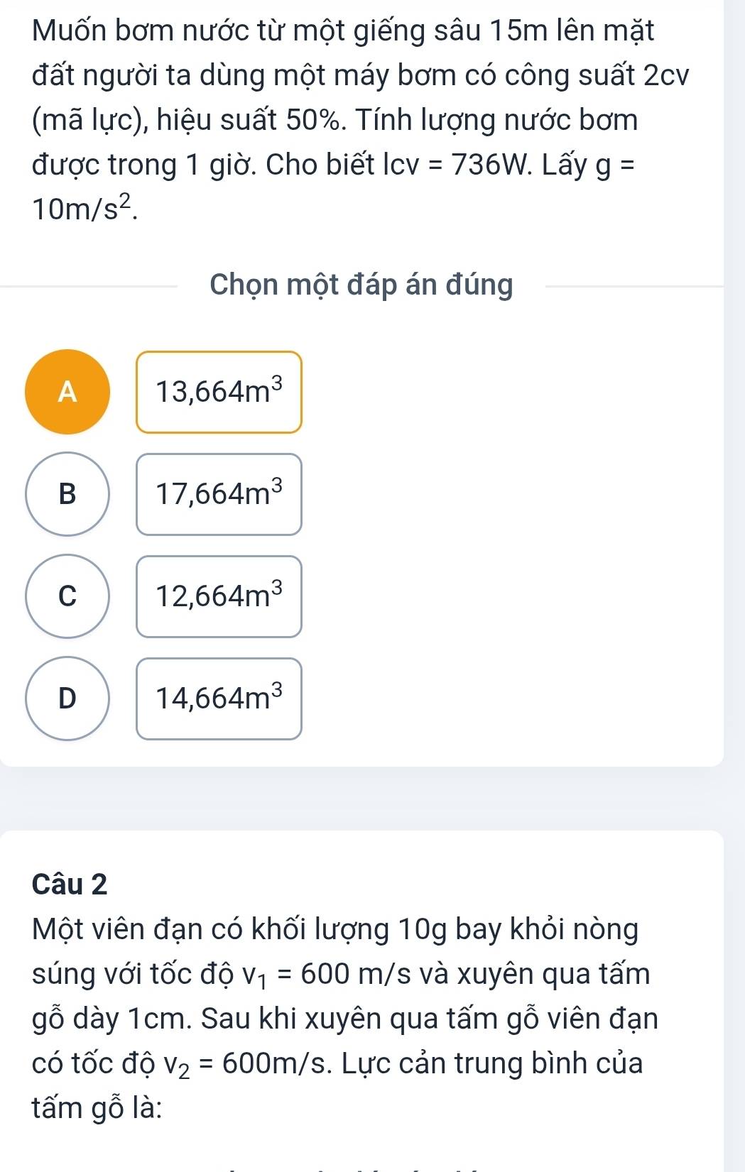 Mốn bơm nước từ một giếng sâu 15m lên mặt
đất người ta dùng một máy bơm có công suất 2cv
(mã lực), hiệu suất 50%. Tính lượng nước bơm
được trong 1 giờ. Cho biết lcv=736W. . Lấy g=
10m/s^2. 
Chọn một đáp án đúng
A 13,664m^3
B 17,664m^3
C 12,664m^3
D 14,664m^3
Câu 2
Một viên đạn có khối lượng 10g bay khỏi nòng
súng với tốc độ v_1=600m/s và xuyên qua tấm
gỗ dày 1cm. Sau khi xuyên qua tấm gỗ viên đạn
có tốc độ v_2=600m/s. Lực cản trung bình của
tấm gỗ là: