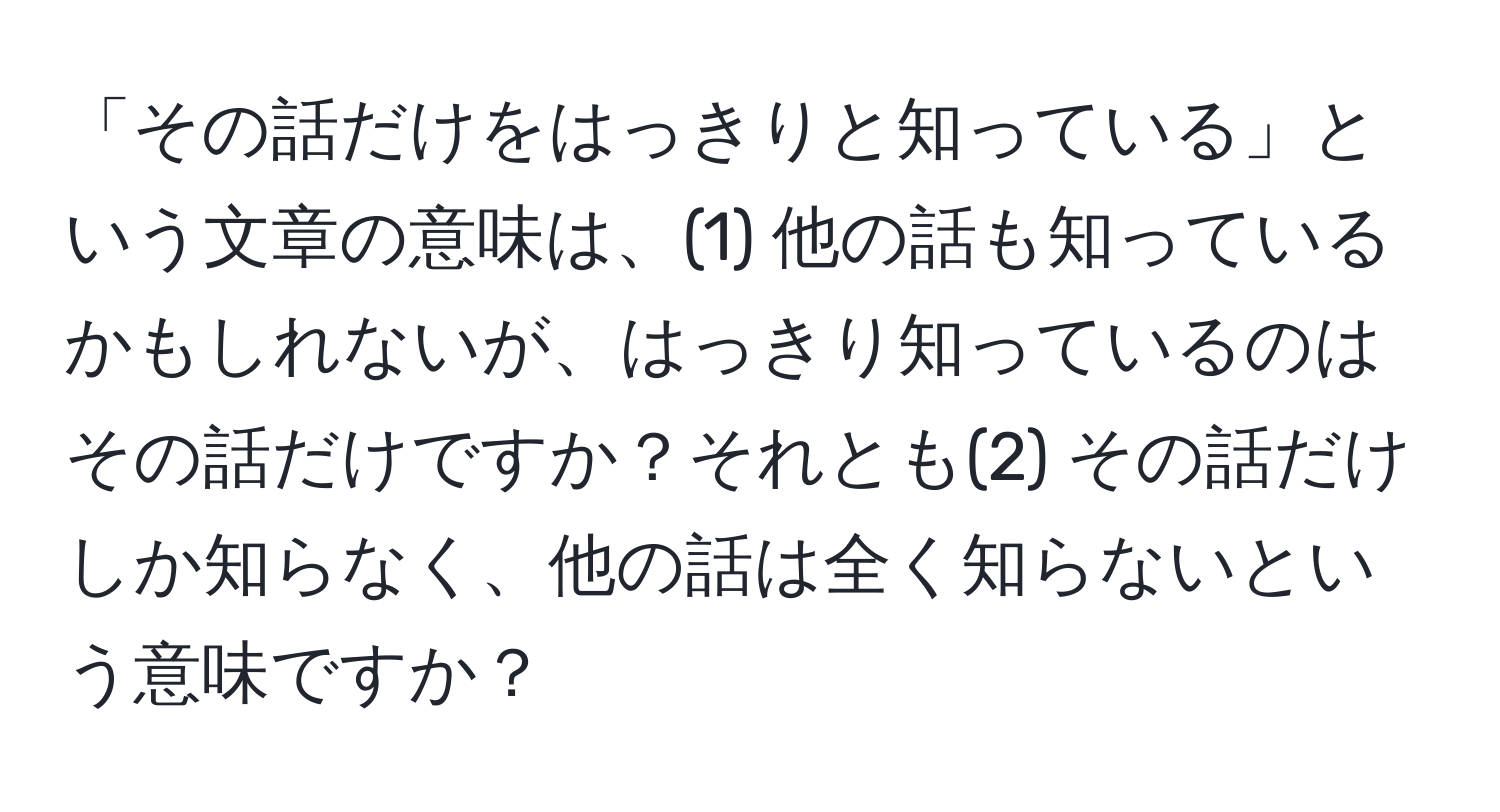 「その話だけをはっきりと知っている」という文章の意味は、(1) 他の話も知っているかもしれないが、はっきり知っているのはその話だけですか？それとも(2) その話だけしか知らなく、他の話は全く知らないという意味ですか？