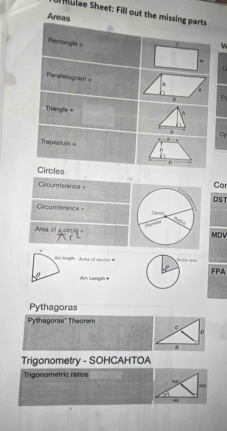 Urmulae Sheet: Fill out the missing parts 
Areas 
Rectangle 
V 
w 
Parallelogram =Pr
Triangle =
h 
Cy 
Trapezium = 
Circles
Circumference =
Cor 
DST
Circumference=
Area of a circle=
MDV 
Arc length Area of sector = 
0 
FPA 
Arc Length 
Pythagoras 
Pythagoras' Theorem 
Trigonometry - SOHCAHTOA 
Trigonometric ratios